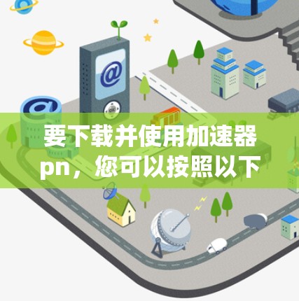 要下载并使用加速器pn，您可以按照以下步骤操作