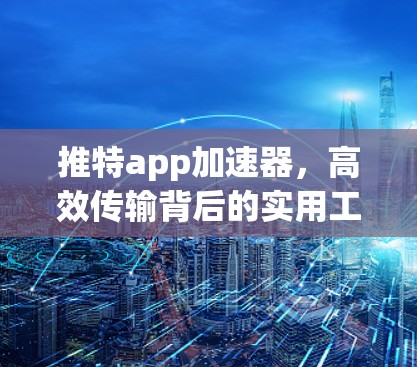 推特app加速器，高效传输背后的实用工具，值得你尝试！
