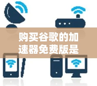 购买谷歌的加速器免费版是一个决策，取决于您的需求和预算。以下是一个有条理的总结，帮助您做出决定