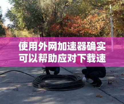 使用外网加速器确实可以帮助应对下载速度慢、加载速度慢以及广告问题等问题。以下是使用外网加速器的步骤和注意事项